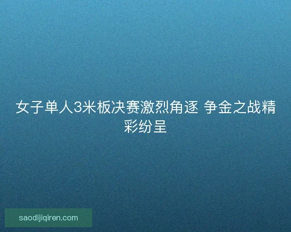 女子单人3米板决赛激烈角逐 争金之战精彩纷呈