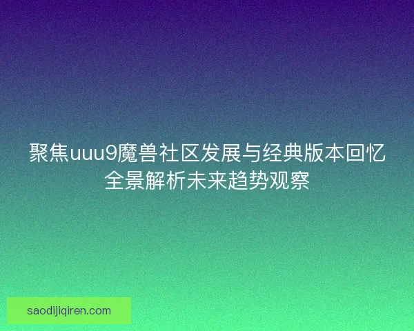 聚焦uuu9魔兽社区发展与经典版本回忆全景解析未来趋势观察