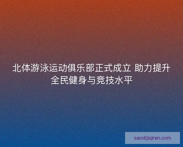 北体游泳运动俱乐部正式成立 助力提升全民健身与竞技水平