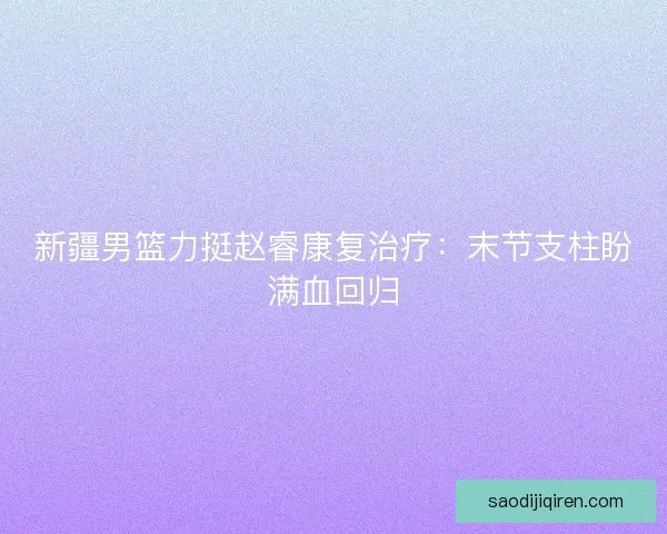 新疆男篮力挺赵睿康复治疗：末节支柱盼满血回归
