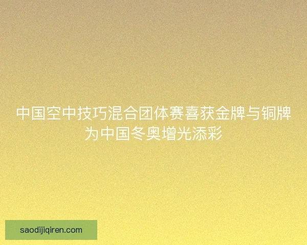 中国空中技巧混合团体赛喜获金牌与铜牌为中国冬奥增光添彩